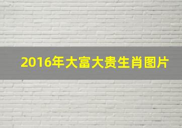 2016年大富大贵生肖图片,2016年大富大贵生肖图片及价格