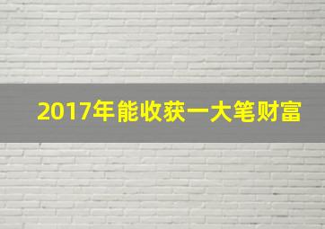 2017年能收获一大笔财富,2017年能收获一大笔财富吗