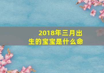 2018年三月出生的宝宝是什么命,2018年3月出生的宝宝五行缺什么