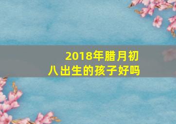 2018年腊月初八出生的孩子好吗,腊八出生的人婚姻好吗人生顺遂感情长久