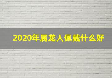 2020年属龙人佩戴什么好,属龙2020年运势及运程2020年属龙人运势