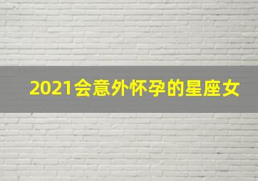 2021会意外怀孕的星座女