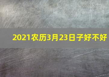 2021农历3月23日子好不好,生肖属牛女生2021本命年几月订婚最好