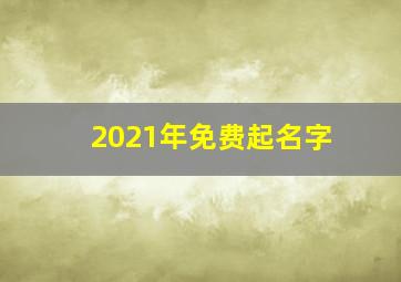 2021年免费起名字,2021年1月4日出生的宝宝免费起名好听到爆的名字