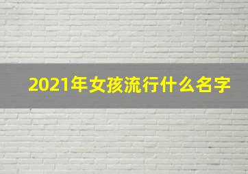 2021年女孩流行什么名字,女孩名字2021