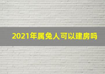 2021年属兔人可以建房吗,2021年无春年可以建房子吗2021年建房动土吉日一览表