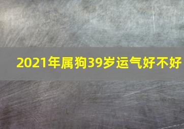 2021年属狗39岁运气好不好,2021年生肖狗全年运程属狗2021年运势怎么样