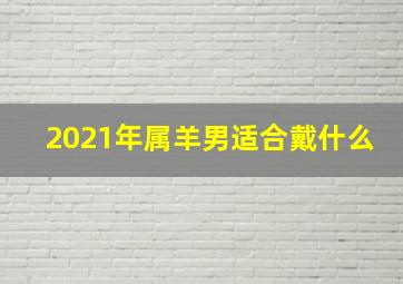 2021年属羊男适合戴什么,2021年生肖羊佩戴不祥物属羊人终身佩戴什么好