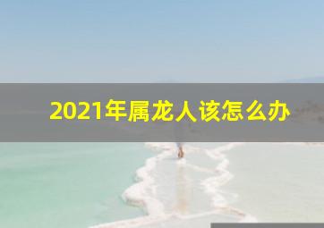 2021年属龙人该怎么办,2021年属龙人的全年运势