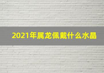 2021年属龙佩戴什么水晶,2021十二生肖的幸运颜色和数字查询