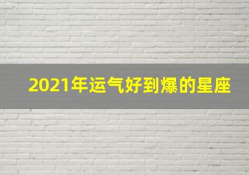 2021年运气好到爆的星座,2021年好运爆棚喜事连连的星座