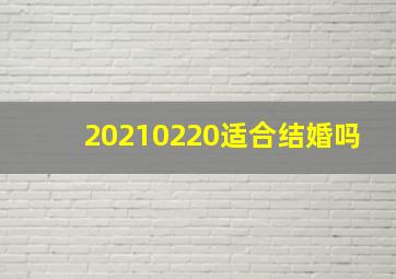 20210220适合结婚吗,2022年腊月二十迎娶好日子今天适合结婚么