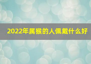 2022年属猴的人佩戴什么好,属猴虎年佩戴什么可以辟邪2022猴遇虎年该佩戴什么