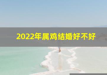 2022年属鸡结婚好不好,属鸡2022年适合结婚吗属鸡2022年结婚吉日