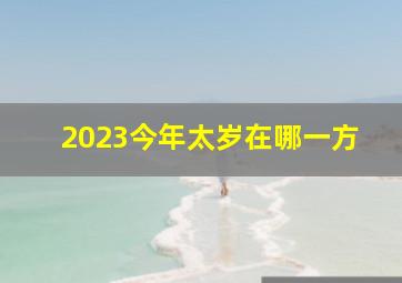 2023今年太岁在哪一方,今年哪个生肖犯太岁2023