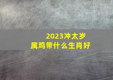 2023冲太岁属鸡带什么生肖好,2023年冲太岁的属相有哪几个