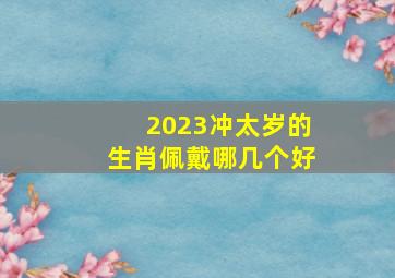 2023冲太岁的生肖佩戴哪几个好,2023年属兔如何破运解本命年佩戴什么生肖最好