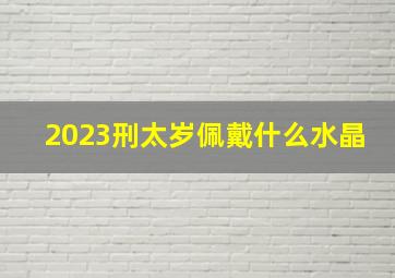 2023刑太岁佩戴什么水晶,犯太岁是什么生肖2023