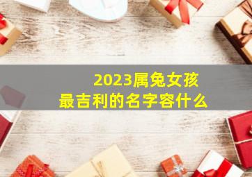 2023属兔女孩最吉利的名字容什么,2023年属兔女孩最吉利的名字