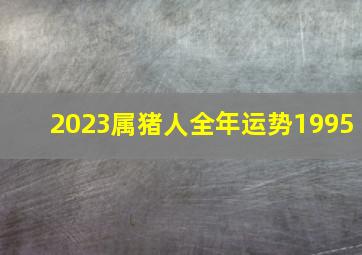 2023属猪人全年运势1995,属猪人2023年全年运势及运程