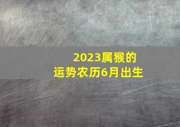 2023属猴的运势农历6月出生,属猴2022年运势及运程每月属猴2022年运势及运程每月运程卜易居