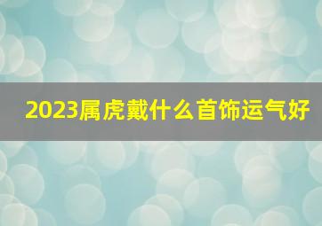 2023属虎戴什么首饰运气好,属虎带什么首饰最旺财