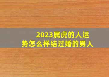 2023属虎的人运势怎么样结过婚的男人,七四年属虎男人2023年运势