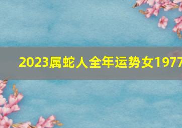 2023属蛇人全年运势女1977,1977年出生属蛇人2023年运势及运程