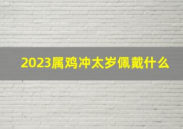 2023属鸡冲太岁佩戴什么最好运,2023属鸡冲太岁佩戴什么