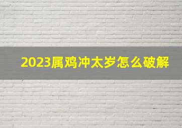 2023属鸡冲太岁怎么破解,2023兔年属鸡犯太岁怎样破解属鸡破太岁不祥物