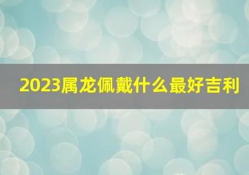 2023属龙佩戴什么最好吉利,属龙带什么生肖吊坠好