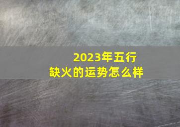 2023年五行缺火的运势怎么样,2023年属兔五行缺什么