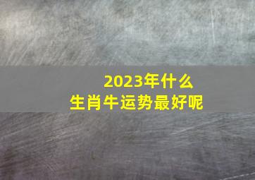 2023年什么生肖牛运势最好呢,属牛的人2023年运势及运程