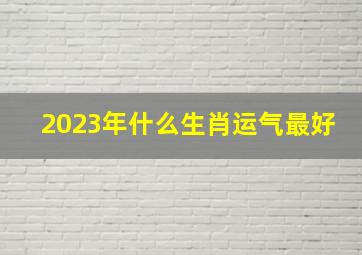 2023年什么生肖运气最好,运势最旺盛的属相是什么2023年顺风顺水的财源广进的生肖