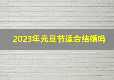 2023年元旦节适合结婚吗,2023年1月1号元旦前后结婚黄道吉日查询表