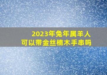 2023年兔年属羊人可以带金丝楠木手串吗,金丝楠木手串女人能带么