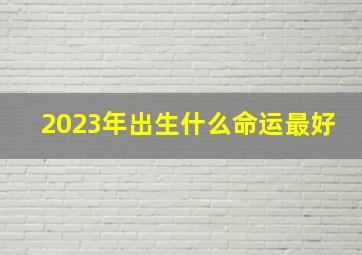 2023年出生什么命运最好,2023年五行是什么命2023年属什么命运