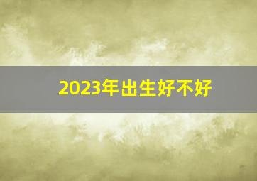 2023年出生好不好,2023年正月出生的女宝宝好不好性格怎么样呢