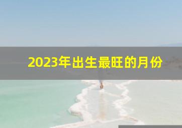 2023年出生最旺的月份,2023年出生农历几月最好事业有为财运可观