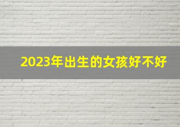 2023年出生的女孩好不好,2023年6月1日儿童节出生的女孩好不好生辰八字看命