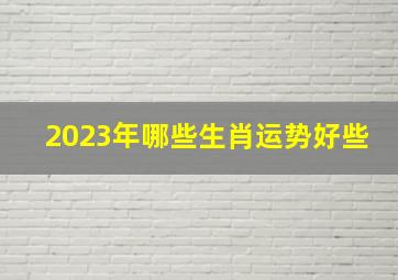 2023年哪些生肖运势好些,2023年财运最好的生肖有哪些