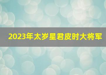 2023年太岁星君皮时大将军,2023年犯太岁星君是谁犯太岁怎么化解