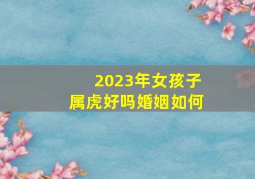 2023年女孩子属虎好吗婚姻如何,2023年属虎和属虎人结婚怎么样摩擦比较多