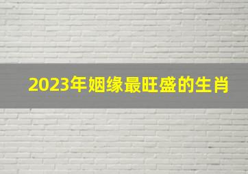 2023年姻缘最旺盛的生肖,2023年正缘运最旺可能遇到真爱的生肖男