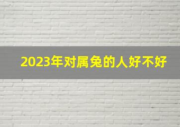 2023年对属兔的人好不好,2023的兔是什么命