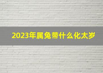 2023年属兔带什么化太岁,87年属兔2023年本命年佩戴什么好