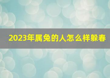 2023年属兔的人怎么样躲春,2023年立春12生肖如何躲春转好运根据生辰避开犯太岁