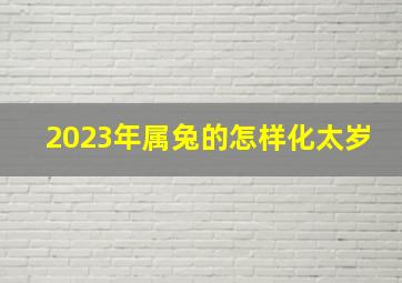 2023年属兔的怎样化太岁,2023属兔本命年佩戴什么最好化太岁符旺财转运