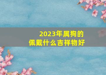 2023年属狗的佩戴什么吉祥物好,属狗吉祥物什么最好