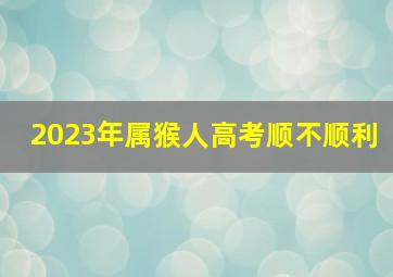 2023年属猴人高考顺不顺利,属猴人2022年高考能顺利吗